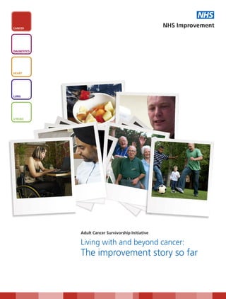 NHS
CANCER
                                                     NHS Improvement



DIAGNOSTICS




HEART




LUNG




STROKE




              Adult Cancer Survivorship Initiative

              Living with and beyond cancer:
              The improvement story so far
 