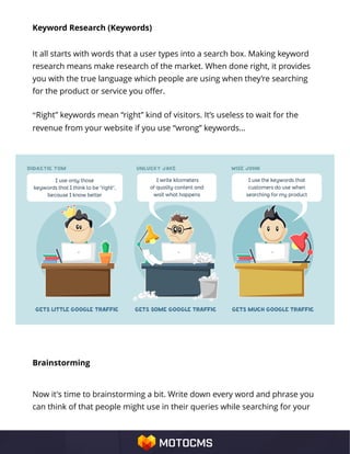 Keyword Research (Keywords)
It all starts with words that a user types into a search box. Making keyword
research means make research of the market. When done right, it provides
you with the true language which people are using when they’re searching
for the product or service you offer.
“Right” keywords mean “right” kind of visitors. It’s useless to wait for the
revenue from your website if you use “wrong” keywords…
Brainstorming
Now it's time to brainstorming a bit. Write down every word and phrase you
can think of that people might use in their queries while searching for your
 