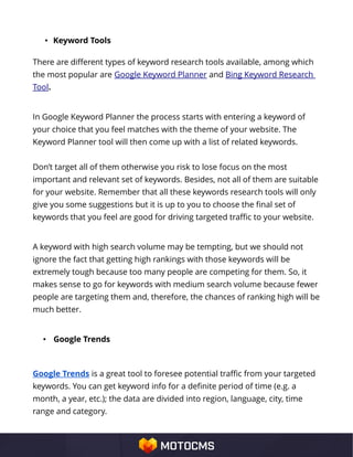 • Keyword Tools
There are different types of keyword research tools available, among which
the most popular are Google Keyword Planner and Bing Keyword Research
Tool.
In Google Keyword Planner the process starts with entering a keyword of
your choice that you feel matches with the theme of your website. The
Keyword Planner tool will then come up with a list of related keywords.
Don’t target all of them otherwise you risk to lose focus on the most
important and relevant set of keywords. Besides, not all of them are suitable
for your website. Remember that all these keywords research tools will only
give you some suggestions but it is up to you to choose the final set of
keywords that you feel are good for driving targeted traffic to your website.
A keyword with high search volume may be tempting, but we should not
ignore the fact that getting high rankings with those keywords will be
extremely tough because too many people are competing for them. So, it
makes sense to go for keywords with medium search volume because fewer
people are targeting them and, therefore, the chances of ranking high will be
much better.
• Google Trends
Google Trends is a great tool to foresee potential traffic from your targeted
keywords. You can get keyword info for a definite period of time (e.g. a
month, a year, etc.); the data are divided into region, language, city, time
range and category.
 