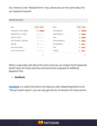 Our interest is the "Related Terms" box, where we can find some ideas for
our keyword research.
What is especially cool about this tool is that we can analyze fresh keywords
which have not many searches and cannot be analyzed via AdWords
Keyword Tool.
• SemRush
SemRush is a useful tool which can help you with related keywords via its
"Phrase match report"; you can also get the list of domains for those terms.
 