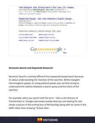 Semantic Search and Keywords Research
Semantic Search is entirely different from keywords based search because
it’s about understanding the intention of the searcher. Before Google’s
Hummingbird update, its computational power was not that strong to
understand the relation between a search query and the intent of the
searcher.
For example, when you search with the term – ‘who is the director of
Transformers 4,' Google now knows exactly what you are looking for and
shows a picture of the smiling face of Michael Bay along with his name in the
SERP rather than showing ‘10 blue links’.
 