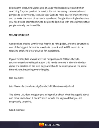 Brainstorm ideas, find words and phrases which people are using when
searching for your product or service. It’s not necessary these words and
phrases to be keywords. To make your website more search engine friendly
and to make the most of semantic search and Google Hummingbird update,
you need to do brainstorming to be able to come up with those phrases that
people actually use in real life.
URL Optimization
Google uses around 200 various metrics to rank pages, and URL structure is
one of the biggest factors for a website to rank well. A URL needs to be
relevant, brief and descriptive as far as possible.
If your website has several levels of navigation and folders, the URL
structure needs to reflect that too. URL needs to make it abundantly clear
about the location of the web page and should be descriptive at the same
time without becoming overly lengthy.
Bad example:
http://www.abc.com/index.php?product=215&sort=color&price=1
The above URL does not give you a single clue about what the page is about
and more important, it doesn't even include the keyword that you are
supposedly targeting.
Good example:
 