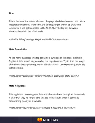 Title
This is the most important element of a page which is often used with Meta
description element. Try to limit the title tag length within 65 characters
otherwise it will get truncated in the SERP. The Title tag sits between
<head></head> in the HTML code:
<title>The Title of the Page, Keep it within 65 Characters</title>
Meta Description
As the name suggests, this tag contains a synopsis of the page. In simple
English, it tells search engines what the page is about. Try to limit the length
of the Meta Description tag within 150 characters. Use keywords judiciously
in this section.
<meta name="description" content="Add short description of the page." />
Meta Keywords
This tag is fast becoming obsolete and almost all search engines have made
it clear that they no longer take this tag into account when it comes to
determining quality of a website.
<meta name="keywords" content="keyword 1, keyword 2, keyword 3">
 