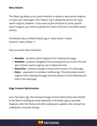 Meta Robots
This Meta tag allows us to control whether to allow or deny search engines
to index your web pages. This “robots” tag is obeyed by almost all major
search engines; however, if you want to give directives to some specific
search engines, you need to specify the name of the bot in the Meta robots
section.
The default value of Meta Robots tag is <meta name="robots"
content="index, follow" />
Here are some other directives:
• Noindex – prevents search engines from indexing the page;
• Nofollow - prevents Googlebot from passing link juice to the link and
also it directs search engines not to follow the links.
• Noarchive - prevents Google to show cache version of a web page.
• None – equivalent to noindex, nofollow tag. This will prevent search
engines from indexing the page and also prevent it from following the
links in the web page.
Page Content Optimization
Just a few years ago, the concept of page content optimization was limited
to the idea of stuffing as many keywords in the body copy as possible.
However, after the Panda and other subsequent updates, the concept has
undergone a massive change.
 