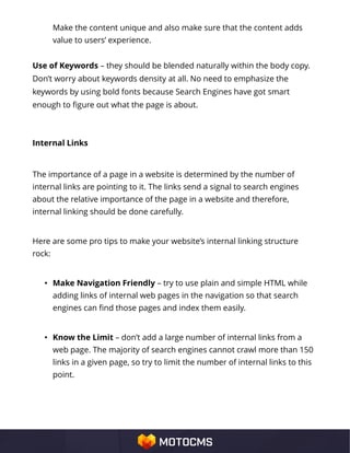 Make the content unique and also make sure that the content adds
value to users’ experience.
Use of Keywords – they should be blended naturally within the body copy.
Don’t worry about keywords density at all. No need to emphasize the
keywords by using bold fonts because Search Engines have got smart
enough to figure out what the page is about.
Internal Links
The importance of a page in a website is determined by the number of
internal links are pointing to it. The links send a signal to search engines
about the relative importance of the page in a website and therefore,
internal linking should be done carefully.
Here are some pro tips to make your website’s internal linking structure
rock:
• Make Navigation Friendly – try to use plain and simple HTML while
adding links of internal web pages in the navigation so that search
engines can find those pages and index them easily.
• Know the Limit – don’t add a large number of internal links from a
web page. The majority of search engines cannot crawl more than 150
links in a given page, so try to limit the number of internal links to this
point.
 