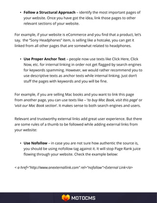 • Follow a Structural Approach – identify the most important pages of
your website. Once you have got the idea, link those pages to other
relevant sections of your website.
For example, if your website is eCommerce and you find that a product, let’s
say, the “Sony Headphones” item, is selling like a hotcake, you can get it
linked from all other pages that are somewhat related to headphones.
• Use Proper Anchor Text – people now use texts like Click Here, Click
Now, etc. for internal linking in order not get flagged by search engines
for keywords spamming. However, we would rather recommend you to
use descriptive texts as anchor texts while internal linking. Just don’t
stuff the pages with keywords and you will be fine.
For example, if you are selling Mac books and you want to link this page
from another page, you can use texts like – ‘to buy Mac Book, visit this page’ or
‘visit our Mac Book section’. It makes sense to both search engines and users.
Relevant and trustworthy external links add great user experience. But there
are some rules of a thumb to be followed while adding external links from
your website:
• Use Nofollow – in case you are not sure how authentic the source is,
you should be using nofollow tag against it. It will stop Page Rank juice
flowing through your website. Check the example below:
< a href="http://www.anexternallink.com" rel="nofollow">External Link</a>
 