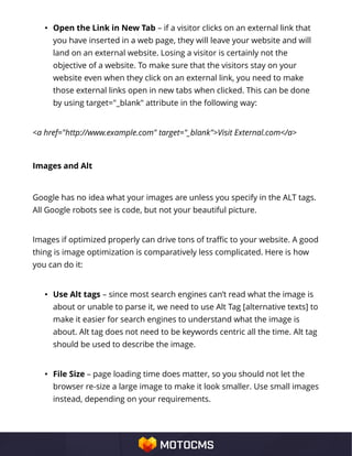 • Open the Link in New Tab – if a visitor clicks on an external link that
you have inserted in a web page, they will leave your website and will
land on an external website. Losing a visitor is certainly not the
objective of a website. To make sure that the visitors stay on your
website even when they click on an external link, you need to make
those external links open in new tabs when clicked. This can be done
by using target="_blank" attribute in the following way:
<a href="http://www.example.com" target="_blank">Visit External.com</a>
Images and Alt
Google has no idea what your images are unless you specify in the ALT tags.
All Google robots see is code, but not your beautiful picture.
Images if optimized properly can drive tons of traffic to your website. A good
thing is image optimization is comparatively less complicated. Here is how
you can do it:
• Use Alt tags – since most search engines can’t read what the image is
about or unable to parse it, we need to use Alt Tag [alternative texts] to
make it easier for search engines to understand what the image is
about. Alt tag does not need to be keywords centric all the time. Alt tag
should be used to describe the image.
• File Size – page loading time does matter, so you should not let the
browser re-size a large image to make it look smaller. Use small images
instead, depending on your requirements.
 