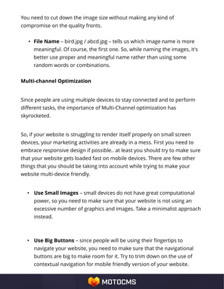 You need to cut down the image size without making any kind of
compromise on the quality fronts.
• File Name – bird.jpg / abcd.jpg – tells us which image name is more
meaningful. Of course, the first one. So, while naming the images, it's
better use proper and meaningful name rather than using some
random words or combinations.
Multi-channel Optimization
Since people are using multiple devices to stay connected and to perform
different tasks, the importance of Multi-Channel optimization has
skyrocketed.
So, if your website is struggling to render itself properly on small screen
devices, your marketing activities are already in a mess. First you need to
embrace responsive design if possible.. at least you should try to make sure
that your website gets loaded fast on mobile devices. There are few other
things that you should be taking into account while trying to make your
website multi-device friendly.
• Use Small Images – small devices do not have great computational
power, so you need to make sure that your website is not using an
excessive number of graphics and images. Take a minimalist approach
instead.
• Use Big Buttons – since people will be using their fingertips to
navigate your website, you need to make sure that the navigational
buttons are big to make room for it. Try to trim down on the use of
contextual navigation for mobile friendly version of your website.
 