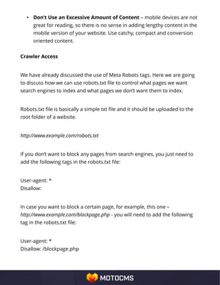• Don’t Use an Excessive Amount of Content – mobile devices are not
great for reading, so there is no sense in adding lengthy content in the
mobile version of your website. Use catchy, compact and conversion
oriented content.
Crawler Access
We have already discussed the use of Meta Robots tags. Here we are going
to discuss how we can use robots.txt file to control what pages we want
search engines to index and what pages we don’t want them to index.
Robots.txt file is basically a simple txt file and it should be uploaded to the
root folder of a website.
http://www.example.com/robots.txt
If you don’t want to block any pages from search engines, you just need to
add the following tags in the robots.txt file:
User-agent: *
Disallow:
In case you want to block a certain page, for example, this one –
http://www.example.com/blockpage.php - you will need to add the following
tag in the robots.txt file:
User-agent: *
Disallow: /blockpage.php
 