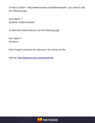 To block a folder – http://www.example.com/folderexample/ - you need to add
the following tags:
User-agent: *
Disallow: /folderexample/
To block the whole website, use the following tags:
User-agent: *
Disallow: /
Don't forget to indicate the sitemap in the robots.txt file:
Sitemap: http://www.yoursite.com/sitemap.xml
 
