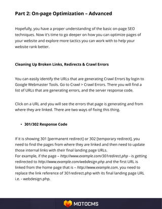 Part 2: On-page Optimization – Advanced
Hopefully, you have a proper understanding of the basic on-page SEO
techniques. Now it's time to go deeper on how you can optimize pages of
your website and explore more tactics you can work with to help your
website rank better.
Cleaning Up Broken Links, Redirects & Crawl Errors
You can easily identify the URLs that are generating Crawl Errors by login to
Google Webmaster Tools. Go to Crawl > Crawl Errors. There you will find a
list of URLs that are generating errors, and the server response code.
Click on a URL and you will see the errors that page is generating and from
where they are linked. There are two ways of fixing this thing.
• 301/302 Response Code
If it is showing 301 [permanent redirect] or 302 [temporary redirect], you
need to find the pages from where they are linked and then need to update
those internal links with their final landing page URLs.
For example, if the page – http://www.example.com/301redirect.php - is getting
redirected to http://www.example.com/webdesign.php and the first URL is
linked from the home page that is – http://www.example.com, you need to
replace the link reference of 301redirect.php with its final landing page URL
i.e. - webdesign.php.
 