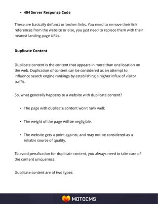 • 404 Server Response Code
These are basically defunct or broken links. You need to remove their link
references from the website or else, you just need to replace them with their
nearest landing page URLs.
Duplicate Content
Duplicate content is the content that appears in more than one location on
the web. Duplication of content can be considered as an attempt to
influence search engine rankings by establishing a higher influx of visitor
traffic.
So, what generally happens to a website with duplicate content?
• The page with duplicate content won't rank well;
• The weight of the page will be negligible;
• The website gets a point against, and may not be considered as a
reliable source of quality.
To avoid penalization for duplicate content, you always need to take care of
the content uniqueness.
Duplicate content are of two types:
 