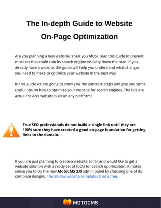 The In-depth Guide to Website
On-Page Optimization
Are you planning a new website? Then you MUST read this guide to prevent
mistakes that could ruin its search engine visibility down the road. If you
already have a website, the guide will help you understand what changes
you need to make to optimize your website in the best way.
In this guide we are going to show you the concrete steps and give you some
useful tips on how to optimize your website for search engines. The tips are
actual for ANY website built on any platform!
True SEO professionals do not build a single link until they are
100% sure they have created a good on-page foundation for getting
links to the domain.
If you are just planning to create a website so far and would like to get a
website solution with a ready set of tools for search optimization, it makes
sense you to try the new MotoCMS 3.0 admin panel by choosing one of its
complete designs. The 30-day website templates trial is free.
 