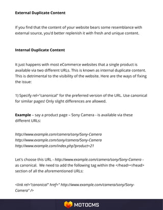 External Duplicate Content
If you find that the content of your website bears some resemblance with
external source, you'd better replenish it with fresh and unique content.
Internal Duplicate Content
It just happens with most eCommerce websites that a single product is
available via two different URLs. This is known as internal duplicate content.
This is detrimental to the visibility of the website. Here are the ways of fixing
the issue:
1) Specify rel="canonical" for the preferred version of the URL. Use canonical
for similar pages! Only slight differences are allowed.
Example – say a product page – Sony Camera - is available via these
different URLs:
http://www.example.com/camera/sony/Sony-Camera
http://www.example.com/sony/camera/Sony-Camera
http://www.example.com/index.php?product=21
Let's choose this URL - http://www.example.com/camera/sony/Sony-Camera -
as canonical. We need to add the following tag within the </head></head>
section of all the aforementioned URLs:
<link rel="canonical" href=" http://www.example.com/camera/sony/Sony-
Camera" />
 