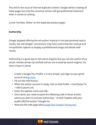 This will fix the issue of internal duplicate content. Google will be crawling all
these pages but only the canonical version will get preferential treatment
when it comes to ranking.
2) Use “noindex, follow” on the duplicate product pages.
Authorship
Google stopped offering the rel=author markup in non-personalized search
results, but still Google+ connections may have authorship-like markup and
rel=publisher options to display a profile/brand image and details with
results.
Authorship is a good way to tell search engines that you are the author of an
article. Articles written by verified authors are trusted by search engines. So,
here is how it is done:
• Create a Google Plus Profile. It is very simple. Just login to your gmail
account and go here.
• Fill out the information.
• When the author account is ready, click on Edit Profile > Contributor To
> Add Custom Link.
• Enter the website name and URL.
• Once done, you need to paste the following code in those articles
where you want to activate Authorship - <a href="[replace with your
profile URL]?rel=author">Google</a>
• Now test the web page with Google Rich Snippet Testing tool.
 