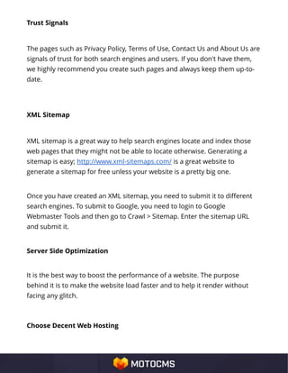 Trust Signals
The pages such as Privacy Policy, Terms of Use, Contact Us and About Us are
signals of trust for both search engines and users. If you don't have them,
we highly recommend you create such pages and always keep them up-to-
date.
XML Sitemap
XML sitemap is a great way to help search engines locate and index those
web pages that they might not be able to locate otherwise. Generating a
sitemap is easy; http://www.xml-sitemaps.com/ is a great website to
generate a sitemap for free unless your website is a pretty big one.
Once you have created an XML sitemap, you need to submit it to different
search engines. To submit to Google, you need to login to Google
Webmaster Tools and then go to Crawl > Sitemap. Enter the sitemap URL
and submit it.
Server Side Optimization
It is the best way to boost the performance of a website. The purpose
behind it is to make the website load faster and to help it render without
facing any glitch.
Choose Decent Web Hosting
 