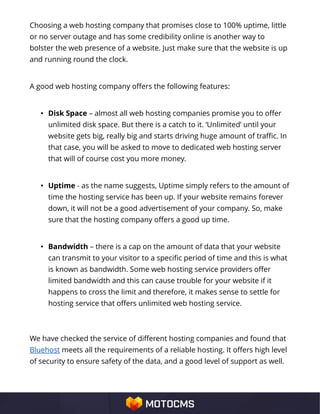Choosing a web hosting company that promises close to 100% uptime, little
or no server outage and has some credibility online is another way to
bolster the web presence of a website. Just make sure that the website is up
and running round the clock.
A good web hosting company offers the following features:
• Disk Space – almost all web hosting companies promise you to offer
unlimited disk space. But there is a catch to it. ‘Unlimited’ until your
website gets big, really big and starts driving huge amount of traffic. In
that case, you will be asked to move to dedicated web hosting server
that will of course cost you more money.
• Uptime - as the name suggests, Uptime simply refers to the amount of
time the hosting service has been up. If your website remains forever
down, it will not be a good advertisement of your company. So, make
sure that the hosting company offers a good up time.
• Bandwidth – there is a cap on the amount of data that your website
can transmit to your visitor to a specific period of time and this is what
is known as bandwidth. Some web hosting service providers offer
limited bandwidth and this can cause trouble for your website if it
happens to cross the limit and therefore, it makes sense to settle for
hosting service that offers unlimited web hosting service.
We have checked the service of different hosting companies and found that
Bluehost meets all the requirements of a reliable hosting. It offers high level
of security to ensure safety of the data, and a good level of support as well.
 
