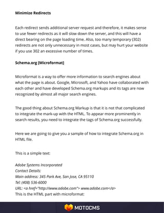 Minimize Redirects
Each redirect sends additional server request and therefore, it makes sense
to use fewer redirects as it will slow down the server, and this will have a
direct bearing on the page loading time. Also, too many temporary (302)
redirects are not only unnecessary in most cases, but may hurt your website
if you use 302 an excessive number of times.
Schema.org [Microformat]
Microformat is a way to offer more information to search engines about
what the page is about. Google, Microsoft, and Yahoo have collaborated with
each other and have developed Schema.org markups and its tags are now
recognized by almost all major search engines.
The good thing about Schema.org Markup is that it is not that complicated
to integrate the mark-up with the HTML. To appear more prominently in
search results, you need to integrate the tags of Schema.org successfully.
Here we are going to give you a sample of how to integrate Schema.org in
HTML file.
This is a simple text:
Adobe Systems Incorporated
Contact Details:
Main address: 345 Park Ave, San Jose, CA 95110
Tel: (408) 536-6000
URL: <a href="http://www.adobe.com"> www.adobe.com</a>
This is the HTML part with microformat:
 