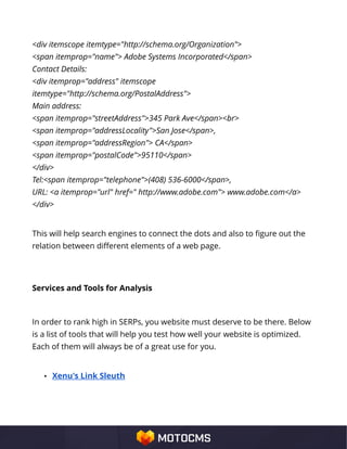 <div itemscope itemtype="http://schema.org/Organization">
<span itemprop="name"> Adobe Systems Incorporated</span>
Contact Details:
<div itemprop="address" itemscope
itemtype="http://schema.org/PostalAddress">
Main address:
<span itemprop="streetAddress">345 Park Ave</span><br>
<span itemprop="addressLocality">San Jose</span>,
<span itemprop="addressRegion"> CA</span>
<span itemprop="postalCode">95110</span>
</div>
Tel:<span itemprop="telephone">(408) 536-6000</span>,
URL: <a itemprop="url" href=" http://www.adobe.com"> www.adobe.com</a>
</div>
This will help search engines to connect the dots and also to figure out the
relation between different elements of a web page.
Services and Tools for Analysis
In order to rank high in SERPs, you website must deserve to be there. Below
is a list of tools that will help you test how well your website is optimized.
Each of them will always be of a great use for you.
• Xenu's Link Sleuth
 