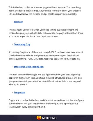 This is the best tool to locate error pages within a website. The best thing
about this tool is that it is free. All you have to do is to enter your website
URL and it will crawl the website and generate a report automatically.
• Siteliner
This is a really useful tool when you need to find duplicate content and
broken links on your website. When it comes to on-page optimization, there
is no more important issue than duplicate content.
• Screaming Frog
Screaming Frog is one of the most powerful SEO tools we have ever seen. It
crawls the entire website and generates a complete report that includes
almost everything – URL, Metadata, response code, link from, robots etc.
• Structured Data Testing Tool
This tool launched by Google lets you figure out how your web page may
appear in the SERP. In case, you have included ‘Structured Data’, it will also
give you valuable inputs whether or not the structure data is working and
what to do about it.
• Copyscape
Copyscape is probably the best and the most trusted tool out there to figure
out whether or not your website content is unique. It is a paid tool but
totally worth every penny spent on it.
 