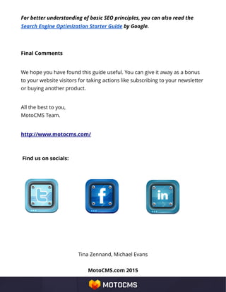 For better understanding of basic SEO principles, you can also read the
Search Engine Optimization Starter Guide by Google.
Final Comments
We hope you have found this guide useful. You can give it away as a bonus
to your website visitors for taking actions like subscribing to your newsletter
or buying another product.
All the best to you,
MotoCMS Team.
http://www.motocms.com/
Find us on socials:
Tina Zennand, Michael Evans
MotoCMS.com 2015
 