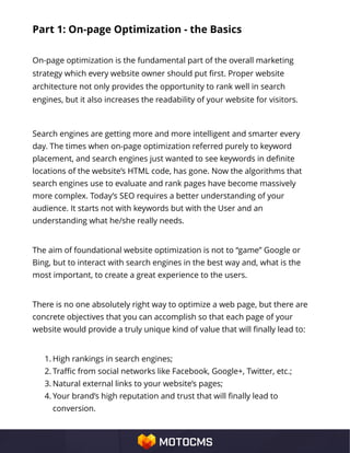 Part 1: On-page Optimization - the Basics
On-page optimization is the fundamental part of the overall marketing
strategy which every website owner should put first. Proper website
architecture not only provides the opportunity to rank well in search
engines, but it also increases the readability of your website for visitors.
Search engines are getting more and more intelligent and smarter every
day. The times when on-page optimization referred purely to keyword
placement, and search engines just wanted to see keywords in definite
locations of the website’s HTML code, has gone. Now the algorithms that
search engines use to evaluate and rank pages have become massively
more complex. Today’s SEO requires a better understanding of your
audience. It starts not with keywords but with the User and an
understanding what he/she really needs.
The aim of foundational website optimization is not to “game” Google or
Bing, but to interact with search engines in the best way and, what is the
most important, to create a great experience to the users.
There is no one absolutely right way to optimize a web page, but there are
concrete objectives that you can accomplish so that each page of your
website would provide a truly unique kind of value that will finally lead to:
1. High rankings in search engines;
2. Traffic from social networks like Facebook, Google+, Twitter, etc.;
3. Natural external links to your website’s pages;
4. Your brand’s high reputation and trust that will finally lead to
conversion.
 