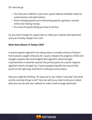 Ok, here we go:
• You have your website or you have a good website template ready for
customization and optimization;
• You’re strongly geared up for becoming popular, gaining in success
online and making money;
• You have this guide telling you how to do that.
So, you have enough for a good start to make your website well optimized
and user-friendly. Ready? Let it roll!
What Does Matter in Today’s SEO?
A search engine’s algorithm has always been a complex mixture of factors
that evaluate a page’s relevancy for a query. Despite the progress of SEO and
Google’s updates like Hummingbird (the algorithm which brought
improvements in semantic search), the primary point of a search engine’s
algorithm hasn’t changed. So, if you’re progressing with the natural SEO,
you’re on the right way, and there is nothing to worry about.
Now you might be thinking: “It’s easy just to say “make it naturally”, but what
are the concrete things to do?” Here we will try our best to tell you in detail
what you can do with your website to make it well on-page optimized.
 