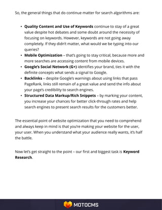 So, the general things that do continue matter for search algorithms are:
• Quality Content and Use of Keywords continue to stay of a great
value despite hot debates and some doubt around the necessity of
focusing on keywords. However, keywords are not going away
completely. If they didn’t matter, what would we be typing into our
queries?
• Mobile Optimization – that’s going to stay critical, because more and
more searches are accessing content from mobile devices.
• Google’s Social Network (G+) identifies your brand, ties it with the
definite concepts what sends a signal to Google.
• Backlinks – despite Google’s warnings about using links that pass
PageRank, links still remain of a great value and send the info about
your page’s credibility to search engines.
• Structured Data Markup/Rich Snippets – by marking your content,
you increase your chances for better click-through rates and help
search engines to present search results for the customers better.
The essential point of website optimization that you need to comprehend
and always keep in mind is that you’re making your website for the user,
your user. When you understand what your audience really wants, it’s half
the battle.
Now let’s get straight to the point – our first and biggest task is Keyword
Research.
 