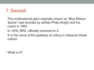 7. SwooshThis multinational giant originally known as “Blue Ribbon Sports” was founded by athlete Philip Knight and his coach in 1962.In 1978, BRS, officially renamed to XX is the name of the goddess of victory in classical Greek culture.What is X?