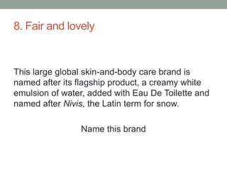 8. Fair and lovelyThis large global skin-and-body care brand is named after its flagship product, a creamy white emulsion of water, added with Eau De Toilette and named after Nivis, the Latin term for snow.Name this brand