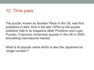 12. Time passThe puzzle, known as Number Place in the US, was first published in New York in the late 1970s by the puzzle publisher Dell in its magazine Math Problems and Logic Puzzles. It became immensely popular in the UK in 2005, stimulating international interest. What is its popular name which is also the Japanese for ‘single number’?