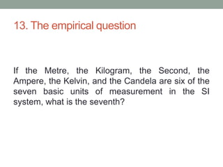 13. The empirical questionIf the Metre, the Kilogram, the Second, the Ampere, the Kelvin, and the Candela are six of the seven basic units of measurement in the SI system, what is the seventh?