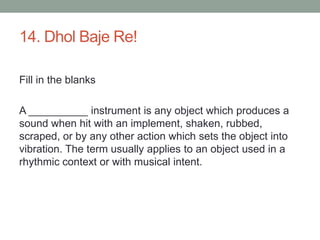 14. DholBaje Re!Fill in the blanksA __________ instrument is any object which produces a sound when hit with an implement, shaken, rubbed, scraped, or by any other action which sets the object into vibration. The term usually applies to an object used in a rhythmic context or with musical intent.