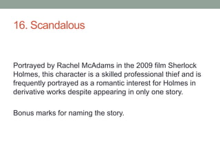 16. ScandalousPortrayed by Rachel McAdams in the 2009 film Sherlock Holmes, this character is a skilled professional thief and is frequently portrayed as a romantic interest for Holmes in derivative works despite appearing in only one story.Bonus marks for naming the story.