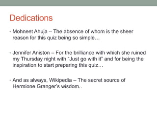 DedicationsMohneetAhuja – The absence of whom is the sheer reason for this quiz being so simple…Jennifer Aniston – For the brilliance with which she ruined my Thursday night with “Just go with it” and for being the inspiration to start preparing this quiz…And as always, Wikipedia – The secret source of Hermione Granger’s wisdom..