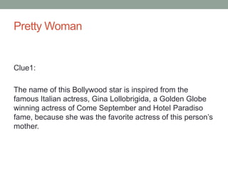 Pretty WomanClue1: The name of this Bollywood star is inspired from the famous Italian actress, Gina Lollobrigida, a Golden Globe winning actress of Come September and Hotel Paradiso fame, because she was the favorite actress of this person’s mother. 