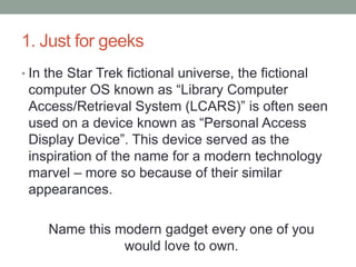 1. Just for geeksIn the Star Trek fictional universe, the fictional computer OS known as “Library Computer Access/Retrieval System (LCARS)” is often seen used on a device known as “Personal Access Display Device”. This device served as the inspiration of the name for a modern technology marvel – more so because of their similar appearances.Name this modern gadget every one of you would love to own.