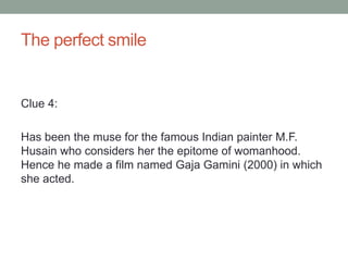 The perfect smileClue 4:Has been the muse for the famous Indian painter M.F. Husain who considers her the epitome of womanhood. Hence he made a film named GajaGamini (2000) in which she acted.