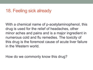 18. Feeling sick alreadyWith a chemical name of p-acetylaminophenol, this drug is used for the relief of headaches, other minor aches and pains and is a major ingredient in numerous cold and flu remedies. The toxicity of this drug is the foremost cause of acute liver failure in the Western world.How do we commonly know this drug?