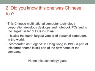 2. Did you know this one was Chinese too?This Chinese multinational computer technology corporation develops desktops and notebook PCs and is the largest seller of PCs in China.It is also the fourth largest vendor of personal computers in the world.Incorporated as “Legend” in Hong Kong in 1998, a part of this former name is still part of the new name of the company.Name this technology giant