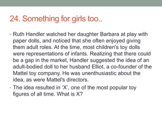 24. Something for girls too..Ruth Handler watched her daughter Barbara at play with paper dolls, and noticed that she often enjoyed giving them adult roles. At the time, most children's toy dolls were representations of infants. Realizing that there could be a gap in the market, Handler suggested the idea of an adult-bodied doll to her husband Elliot, a co-founder of the Mattel toy company. He was unenthusiastic about the idea, as were Mattel's directors.The idea resulted in ‘X’, one of the most popular toy figures of all time. What is X?