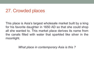 27. Crowded placesThis place is Asia’s largest wholesale market built by a king for his favorite daughter in 1650 AD so that she could shop all she wanted to. This market place derives its name from the canals filled with water that sparkled like silver in the moonlight.What place in contemporary Asia is this ?
