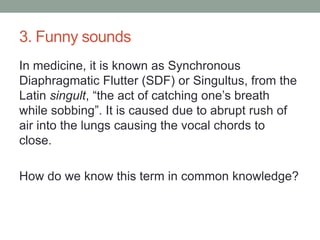 3. Funny soundsIn medicine, it is known as Synchronous Diaphragmatic Flutter (SDF) or Singultus, from the Latin singult, “the act of catching one’s breath while sobbing”. It is caused due to abrupt rush of air into the lungs causing the vocal chords to close.How do we know this term in common knowledge?