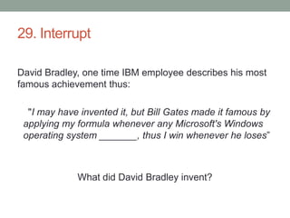 29. InterruptDavid Bradley, one time IBM employee describes his most famous achievement thus:    "I may have invented it, but Bill Gates made it famous by applying my formula whenever any Microsoft's Windows operating system _______, thus I win whenever he loses”What did David Bradley invent?