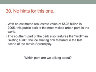 30. No hints for this one..With an estimated real estate value of $528 billion in 2005, this public park is the most visited urban park in the world.The southern part of the park also features the “Wollman Skating Rink”, the ice skating rink featured in the last scene of the movie Serendipity.Which park are we talking about?