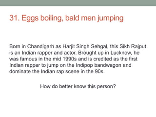 31. Eggs boiling, bald men jumpingBorn in Chandigarh as Harjit Singh Sehgal, this Sikh Rajput is an Indian rapper and actor. Brought up in Lucknow, he was famous in the mid 1990s and is credited as the first Indian rapper to jump on the Indipop bandwagon and dominate the Indian rap scene in the 90s.How do better know this person?