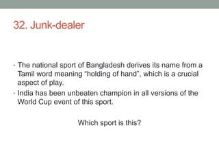 32. Junk-dealerThe national sport of Bangladesh derives its name from a Tamil word meaning “holding of hand”, which is a crucial aspect of play.India has been unbeaten champion in all versions of the World Cup event of this sport.Which sport is this?