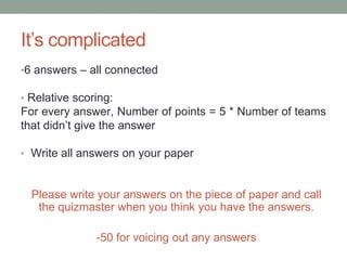 It’s complicated6 answers – all connected Relative scoring: For every answer, Number of points = 5 * Number of teams that didn’t give the answer Write all answers on your paperPlease write your answers on the piece of paper and call the quizmaster when you think you have the answers.-50 for voicing out any answers