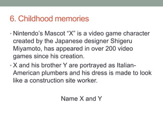 6. Childhood memoriesNintendo’s Mascot “X” is a video game character created by the Japanese designer Shigeru Miyamoto, has appeared in over 200 video games since his creation.X and his brother Y are portrayed as Italian-American plumbers and his dress is made to look like a construction site worker.Name X and Y