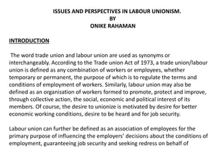 ISSUES AND PERSPECTIVES IN LABOUR UNIONISM.
BY
ONIKE RAHAMAN
INTRODUCTION
The word trade union and labour union are used as synonyms or
interchangeably. According to the Trade union Act of 1973, a trade union/labour
union is defined as any combination of workers or employees, whether
temporary or permanent, the purpose of which is to regulate the terms and
conditions of employment of workers. Similarly, labour union may also be
defined as an organisation of workers formed to promote, protect and improve,
through collective action, the social, economic and political interest of its
members. Of course, the desire to unionize is motivated by desire for better
economic working conditions, desire to be heard and for job security.
Labour union can further be defined as an association of employees for the
primary purpose of influencing the employers’ decisions about the conditions of
employment, guaranteeing job security and seeking redress on behalf of
 